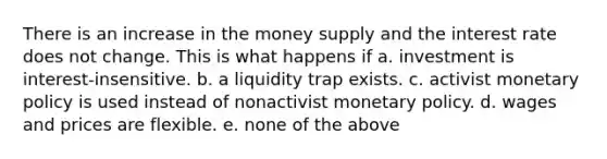 There is an increase in the money supply and the interest rate does not change. This is what happens if a. investment is interest-insensitive. b. a liquidity trap exists. c. activist monetary policy is used instead of nonactivist monetary policy. d. wages and prices are flexible. e. none of the above