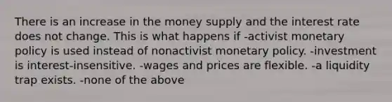 There is an increase in the money supply and the interest rate does not change. This is what happens if -activist monetary policy is used instead of nonactivist monetary policy. -investment is interest-insensitive. -wages and prices are flexible. -a liquidity trap exists. -none of the above