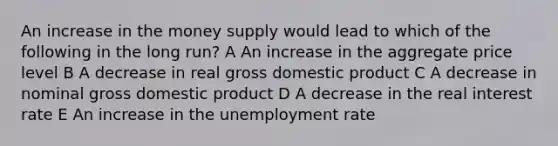 An increase in the money supply would lead to which of the following in the long run? A An increase in the aggregate price level B A decrease in real gross domestic product C A decrease in nominal gross domestic product D A decrease in the real interest rate E An increase in the <a href='https://www.questionai.com/knowledge/kh7PJ5HsOk-unemployment-rate' class='anchor-knowledge'>unemployment rate</a>