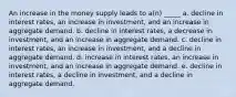 An increase in the money supply leads to a(n) _____ a. decline in interest rates, an increase in investment, and an increase in aggregate demand. b. decline in interest rates, a decrease in investment, and an increase in aggregate demand. c. decline in interest rates, an increase in investment, and a decline in aggregate demand. d. increase in interest rates, an increase in investment, and an increase in aggregate demand. e. decline in interest rates, a decline in investment, and a decline in aggregate demand.