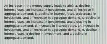 An increase in the money supply leads to a(n): a. decline in interest rates, an increase in investment, and an increase in aggregate demand. b. decline in interest rates, a decrease in investment, and an increase in aggregate demand. c. decline in interest rates, an increase in investment, and a decline in aggregate demand. d. increase in interest rates, an increase in investment, and an increase in aggregate demand. e. decline in interest rates, a decline in investment, and a decline in aggregate demand.