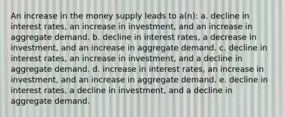 An increase in the money supply leads to a(n): a. decline in interest rates, an increase in investment, and an increase in aggregate demand. b. decline in interest rates, a decrease in investment, and an increase in aggregate demand. c. decline in interest rates, an increase in investment, and a decline in aggregate demand. d. increase in interest rates, an increase in investment, and an increase in aggregate demand. e. decline in interest rates, a decline in investment, and a decline in aggregate demand.