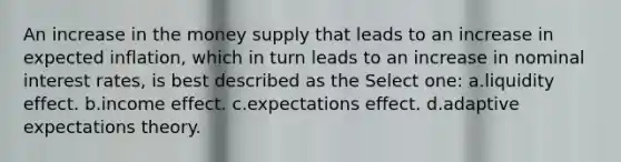 An increase in the money supply that leads to an increase in expected inflation, which in turn leads to an increase in nominal interest rates, is best described as the Select one: a.liquidity effect. b.income effect. c.expectations effect. d.adaptive expectations theory.