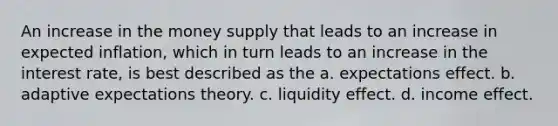 An increase in the money supply that leads to an increase in expected inflation, which in turn leads to an increase in the interest rate, is best described as the a. expectations effect. b. adaptive expectations theory. c. liquidity effect. d. income effect.