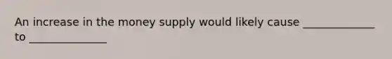 An increase in the money supply would likely cause _____________ to ______________