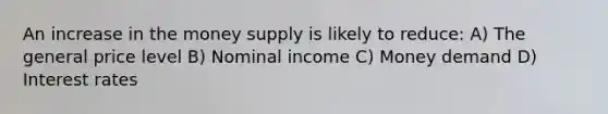 An increase in the money supply is likely to reduce: A) The general price level B) Nominal income C) Money demand D) Interest rates