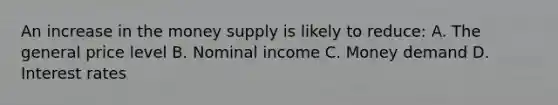 An increase in the money supply is likely to reduce: A. The general price level B. Nominal income C. Money demand D. Interest rates