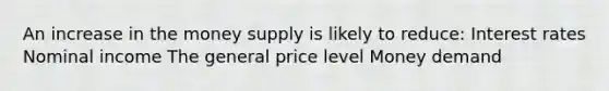 An increase in the money supply is likely to reduce: Interest rates Nominal income The general price level Money demand