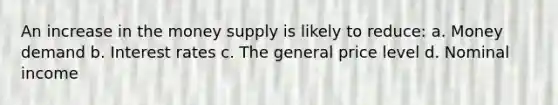 An increase in the money supply is likely to reduce: a. Money demand b. Interest rates c. The general price level d. Nominal income