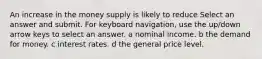 An increase in the money supply is likely to reduce Select an answer and submit. For keyboard navigation, use the up/down arrow keys to select an answer. a nominal income. b the demand for money. c interest rates. d the general price level.