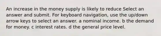 An increase in the money supply is likely to reduce Select an answer and submit. For keyboard navigation, use the up/down arrow keys to select an answer. a nominal income. b the demand for money. c interest rates. d the general price level.