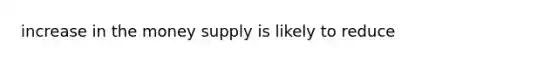 increase in the money supply is likely to reduce