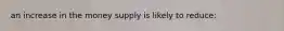 an increase in the money supply is likely to reduce:
