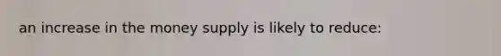 an increase in the money supply is likely to reduce: