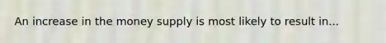 An increase in the money supply is most likely to result in...
