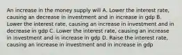 An increase in the money supply will A. Lower the interest rate, causing an decrease in investment and in increase in gdp B. Lower the interest rate, causing an increase in investment and in decrease in gdp C. Lower the interest rate, causing an increase in investment and in increase in gdp D. Raise the interest rate, causing an increase in investment and in increase in gdp