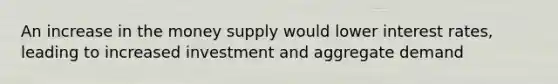 An increase in the money supply would lower interest rates, leading to increased investment and aggregate demand