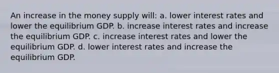 An increase in the money supply will: a. lower interest rates and lower the equilibrium GDP. b. increase interest rates and increase the equilibrium GDP. c. increase interest rates and lower the equilibrium GDP. d. lower interest rates and increase the equilibrium GDP.