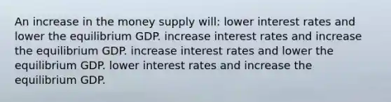 An increase in the money supply will: lower interest rates and lower the equilibrium GDP. increase interest rates and increase the equilibrium GDP. increase interest rates and lower the equilibrium GDP. lower interest rates and increase the equilibrium GDP.