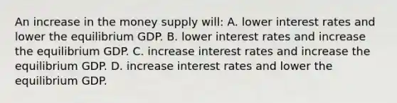 An increase in the money supply will: A. lower interest rates and lower the equilibrium GDP. B. lower interest rates and increase the equilibrium GDP. C. increase interest rates and increase the equilibrium GDP. D. increase interest rates and lower the equilibrium GDP.