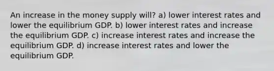 An increase in the money supply will? a) lower interest rates and lower the equilibrium GDP. b) lower interest rates and increase the equilibrium GDP. c) increase interest rates and increase the equilibrium GDP. d) increase interest rates and lower the equilibrium GDP.