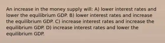 An increase in the money supply will: A) lower interest rates and lower the equilibrium GDP. B) lower interest rates and increase the equilibrium GDP. C) increase interest rates and increase the equilibrium GDP. D) increase interest rates and lower the equilibrium GDP.