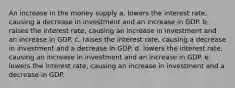 An increase in the money supply a. lowers the interest rate, causing a decrease in investment and an increase in GDP. b. raises the interest rate, causing an increase in investment and an increase in GDP. c. raises the interest rate, causing a decrease in investment and a decrease in GDP. d. lowers the interest rate, causing an increase in investment and an increase in GDP. e. lowers the interest rate, causing an increase in investment and a decrease in GDP.