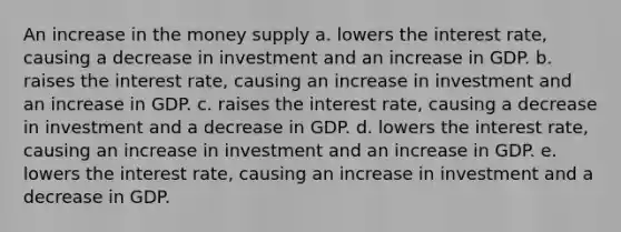 An increase in the money supply a. lowers the interest rate, causing a decrease in investment and an increase in GDP. b. raises the interest rate, causing an increase in investment and an increase in GDP. c. raises the interest rate, causing a decrease in investment and a decrease in GDP. d. lowers the interest rate, causing an increase in investment and an increase in GDP. e. lowers the interest rate, causing an increase in investment and a decrease in GDP.