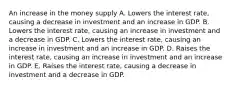 An increase in the money supply A. Lowers the interest rate, causing a decrease in investment and an increase in GDP. B. Lowers the interest rate, causing an increase in investment and a decrease in GDP. C. Lowers the interest rate, causing an increase in investment and an increase in GDP. D. Raises the interest rate, causing an increase in investment and an increase in GDP. E. Raises the interest rate, causing a decrease in investment and a decrease in GDP.