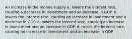 An increase in the money supply a. lowers the interest rate, causing a decrease in investment and an increase in GDP. b. lowers the interest rate, causing an increase in investment and a decrease in GDP. c. lowers the interest rate, causing an increase in investment and an increase in GDP. d. raises the interest rate, causing an increase in investment and an increase in GDP