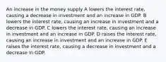 An increase in the money supply A lowers the interest rate, causing a decrease in investment and an increase in GDP. B lowers the interest rate, causing an increase in investment and a decrease in GDP. C lowers the interest rate, causing an increase in investment and an increase in GDP. D raises the interest rate, causing an increase in investment and an increase in GDP. E raises the interest rate, causing a decrease in investment and a decrease in GDP.