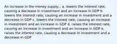 An increase in the money supply... a. lowers the interest rate, causing a decrease in investment and an increase in GDP b. lowers the interest rate, causing an increase in investment and a decrease in GDP c. lowers the interest rate, causing an increase in investment and an increase in GDP d. raises the interest rate, causing an increase in investment and an increase in GDP e. raises the interest rate, causing a decrease in investment and a decrease in GDP