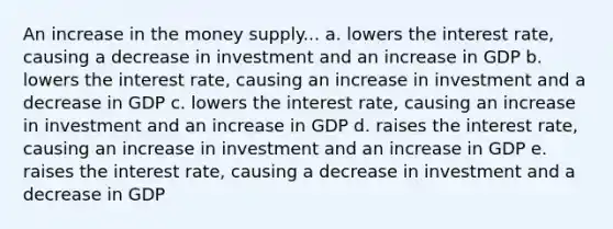 An increase in the money supply... a. lowers the interest rate, causing a decrease in investment and an increase in GDP b. lowers the interest rate, causing an increase in investment and a decrease in GDP c. lowers the interest rate, causing an increase in investment and an increase in GDP d. raises the interest rate, causing an increase in investment and an increase in GDP e. raises the interest rate, causing a decrease in investment and a decrease in GDP