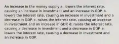 An increase in the money supply a. lowers the interest rate, causing an increase in investment and an increase in GDP. b. lowers the interest rate, causing an increase in investment and a decrease in GDP. c. raises the interest rate, causing an increase in investment and an increase in GDP. d. raises the interest rate, causing a decrease in investment and a decrease in GDP. e. lowers the interest rate, causing a decrease in investment and an increase in GDP.