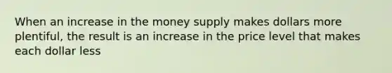 When an increase in the money supply makes dollars more plentiful, the result is an increase in the price level that makes each dollar less