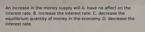 An increase in the money supply will A. have no affect on the interest rate. B. increase the interest rate. C. decrease the equilibrium quantity of money in the economy. D. decrease the interest rate.