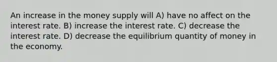 An increase in the money supply will A) have no affect on the interest rate. B) increase the interest rate. C) decrease the interest rate. D) decrease the equilibrium quantity of money in the economy.