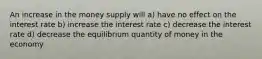 An increase in the money supply will a) have no effect on the interest rate b) increase the interest rate c) decrease the interest rate d) decrease the equilibrium quantity of money in the economy