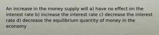 An increase in the money supply will a) have no effect on the interest rate b) increase the interest rate c) decrease the interest rate d) decrease the equilibrium quantity of money in the economy