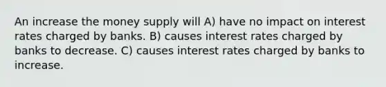 An increase the money supply will A) have no impact on interest rates charged by banks. B) causes interest rates charged by banks to decrease. C) causes interest rates charged by banks to increase.