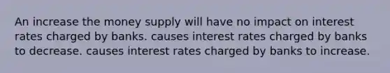 An increase the money supply will have no impact on interest rates charged by banks. causes interest rates charged by banks to decrease. causes interest rates charged by banks to increase.