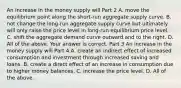 An increase in the money supply will Part 2 A. move the equilibrium point along the​ short-run aggregate supply curve. B. not change the​ long-run aggregate supply curve but ultimately will only raise the price level in​ long-run equilibrium price level. C. shift the aggregate demand curve outward and to the right. D. All of the above. Your answer is correct. Part 3 An increase in the money supply will Part 4 A. create an indirect effect of increased consumption and investment through increased saving and loans. B. create a direct effect of an increase in consumption due to higher money balances. C. increase the price level. D. All of the above.