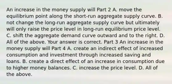 An increase in the money supply will Part 2 A. move the equilibrium point along the​ short-run aggregate supply curve. B. not change the​ long-run aggregate supply curve but ultimately will only raise the price level in​ long-run equilibrium price level. C. shift the aggregate demand curve outward and to the right. D. All of the above. Your answer is correct. Part 3 An increase in the money supply will Part 4 A. create an indirect effect of increased consumption and investment through increased saving and loans. B. create a direct effect of an increase in consumption due to higher money balances. C. increase the price level. D. All of the above.