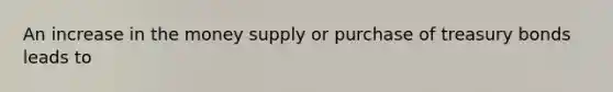 An increase in the money supply or purchase of treasury bonds leads to