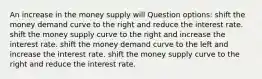 An increase in the money supply will Question options: shift the money demand curve to the right and reduce the interest rate. shift the money supply curve to the right and increase the interest rate. shift the money demand curve to the left and increase the interest rate. shift the money supply curve to the right and reduce the interest rate.