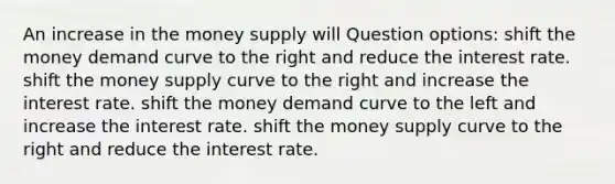 An increase in the money supply will Question options: shift the money demand curve to the right and reduce the interest rate. shift the money supply curve to the right and increase the interest rate. shift the money demand curve to the left and increase the interest rate. shift the money supply curve to the right and reduce the interest rate.