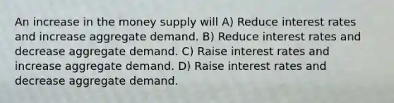 An increase in the money supply will A) Reduce interest rates and increase aggregate demand. B) Reduce interest rates and decrease aggregate demand. C) Raise interest rates and increase aggregate demand. D) Raise interest rates and decrease aggregate demand.