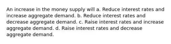 An increase in the money supply will a. Reduce interest rates and increase aggregate demand. b. Reduce interest rates and decrease aggregate demand. c. Raise interest rates and increase aggregate demand. d. Raise interest rates and decrease aggregate demand.