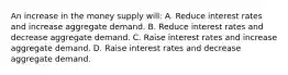 An increase in the money supply will: A. Reduce interest rates and increase aggregate demand. B. Reduce interest rates and decrease aggregate demand. C. Raise interest rates and increase aggregate demand. D. Raise interest rates and decrease aggregate demand.