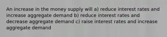 An increase in the money supply will a) reduce interest rates and increase aggregate demand b) reduce interest rates and decrease aggregate demand c) raise interest rates and increase aggregate demand